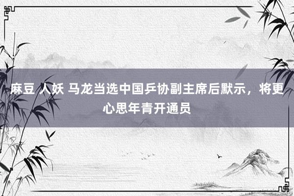 麻豆 人妖 马龙当选中国乒协副主席后默示，将更心思年青开通员