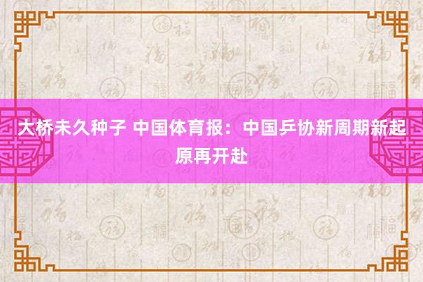 大桥未久种子 中国体育报：中国乒协新周期新起原再开赴