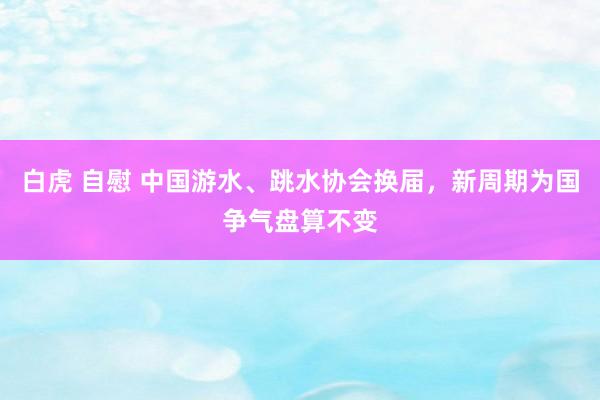 白虎 自慰 中国游水、跳水协会换届，新周期为国争气盘算不变