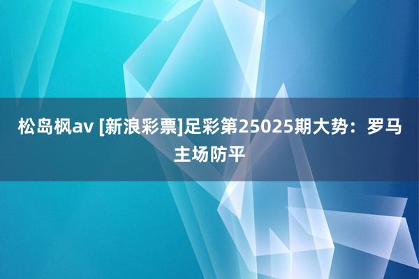 松岛枫av [新浪彩票]足彩第25025期大势：罗马主场防平