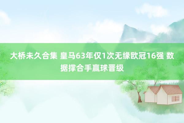 大桥未久合集 皇马63年仅1次无缘欧冠16强 数据撑合手赢球晋级
