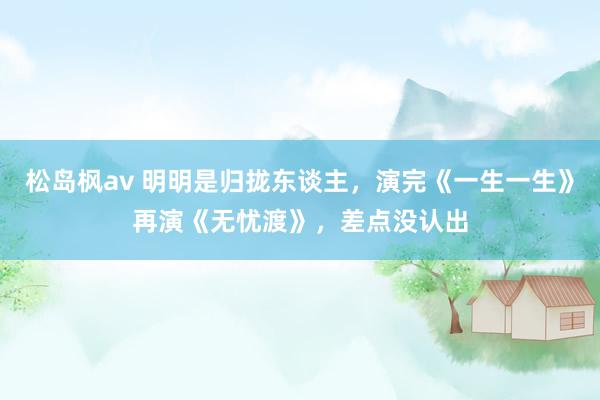 松岛枫av 明明是归拢东谈主，演完《一生一生》再演《无忧渡》，差点没认出