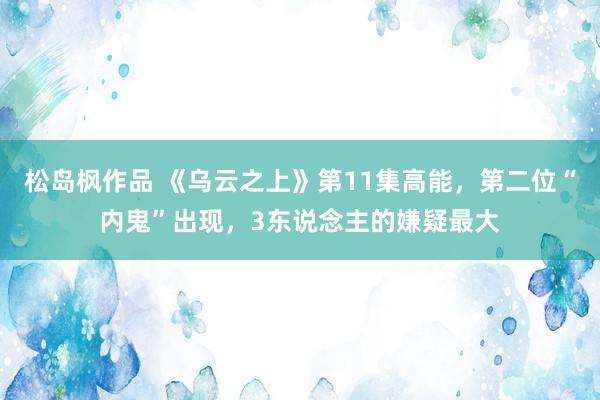 松岛枫作品 《乌云之上》第11集高能，第二位“内鬼”出现，3东说念主的嫌疑最大