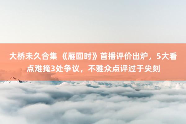 大桥未久合集 《雁回时》首播评价出炉，5大看点难掩3处争议，不雅众点评过于尖刻