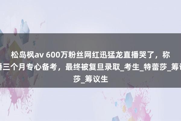 松岛枫av 600万粉丝网红迅猛龙直播哭了，称停播三个月专心备考，最终被复旦录取_考生_特蕾莎_筹议生