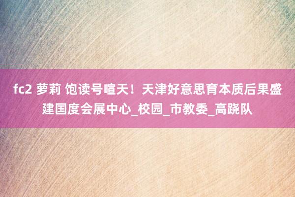 fc2 萝莉 饱读号喧天！天津好意思育本质后果盛建国度会展中心_校园_市教委_高跷队