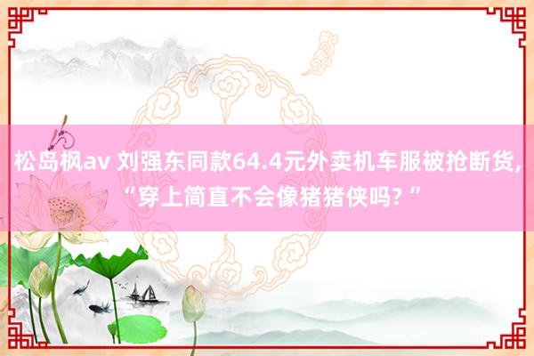 松岛枫av 刘强东同款64.4元外卖机车服被抢断货， “穿上简直不会像猪猪侠吗? ”