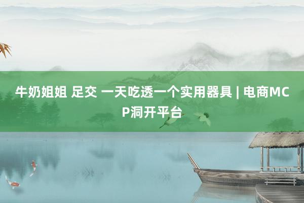 牛奶姐姐 足交 一天吃透一个实用器具 | 电商MCP洞开平台