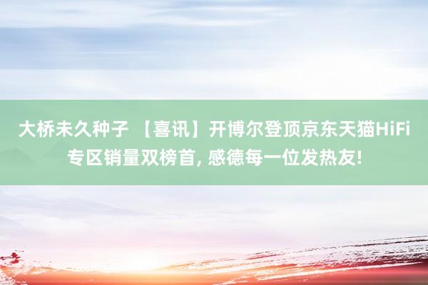 大桥未久种子 【喜讯】开博尔登顶京东天猫HiFi专区销量双榜首， 感德每一位发热友!