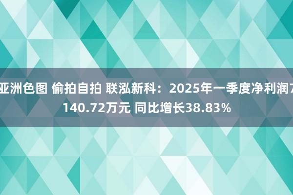 亚洲色图 偷拍自拍 联泓新科：2025年一季度净利润7140.72万元 同比增长38.83%