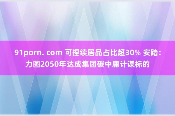 91porn. com 可捏续居品占比超30% 安踏：力图2050年达成集团碳中庸计谋标的