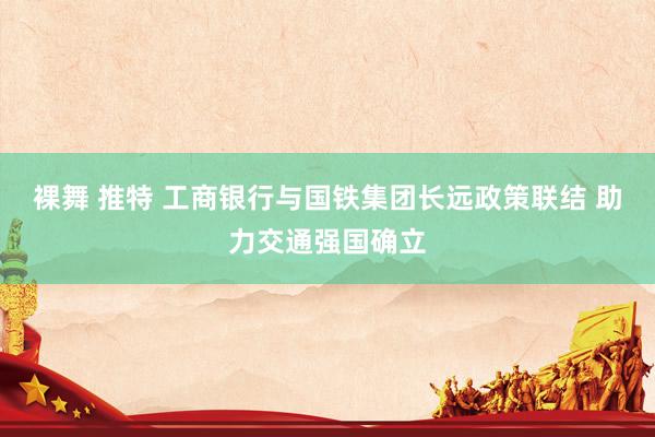 裸舞 推特 工商银行与国铁集团长远政策联结 助力交通强国确立