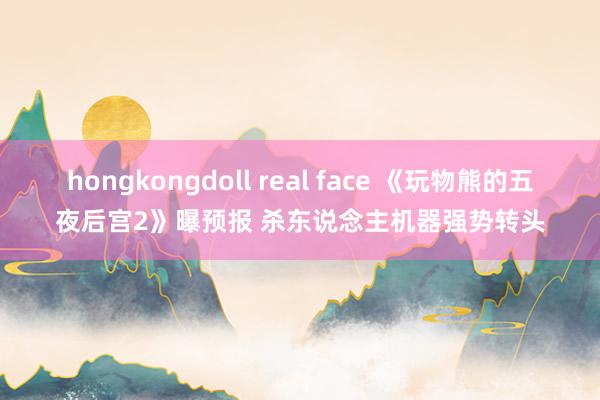 hongkongdoll real face 《玩物熊的五夜后宫2》曝预报 杀东说念主机器强势转头