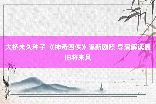 大桥未久种子 《神奇四侠》曝新剧照 导演解读复旧将来风