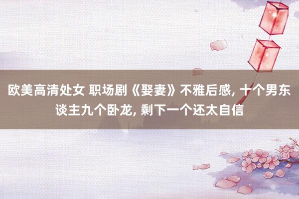 欧美高清处女 职场剧《娶妻》不雅后感， 十个男东谈主九个卧龙， 剩下一个还太自信