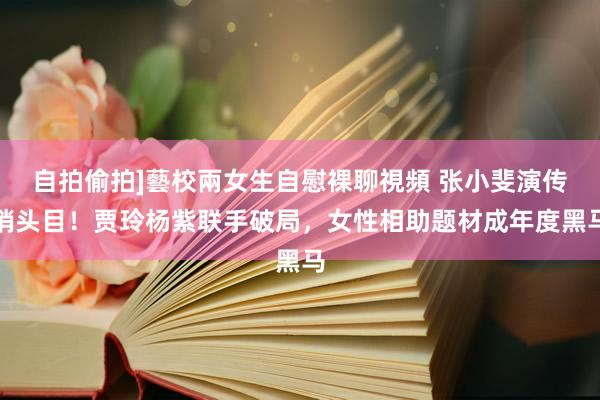 自拍偷拍]藝校兩女生自慰裸聊視頻 张小斐演传销头目！贾玲杨紫联手破局，女性相助题材成年度黑马