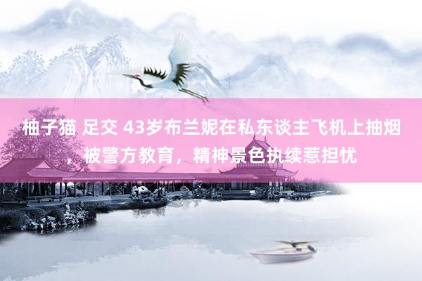 柚子猫 足交 43岁布兰妮在私东谈主飞机上抽烟，被警方教育，精神景色执续惹担忧