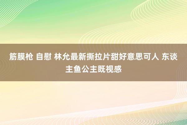 筋膜枪 自慰 林允最新撕拉片甜好意思可人 东谈主鱼公主既视感