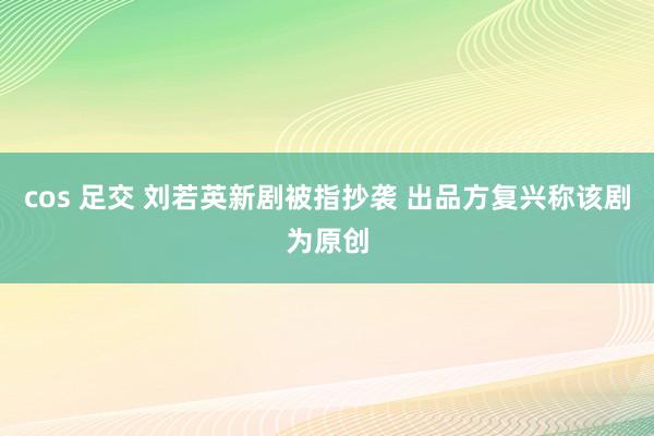 cos 足交 刘若英新剧被指抄袭 出品方复兴称该剧为原创