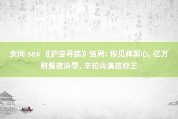 女同 sex 《护宝寻踪》结局: 穆见辉黑心， 亿万财整夜清零， 辛柏青演技称王