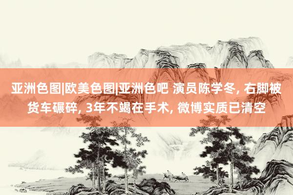 亚洲色图|欧美色图|亚洲色吧 演员陈学冬， 右脚被货车碾碎， 3年不竭在手术， 微博实质已清空