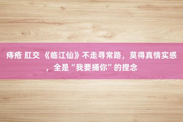痔疮 肛交 《临江仙》不走寻常路，莫得真情实感，全是“我要捅你”的捏念
