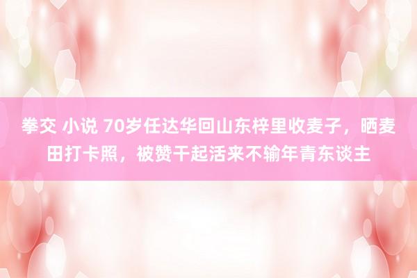 拳交 小说 70岁任达华回山东梓里收麦子，晒麦田打卡照，被赞干起活来不输年青东谈主