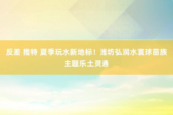 反差 推特 夏季玩水新地标！潍坊弘润水寰球苗族主题乐土灵通