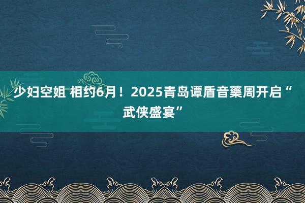 少妇空姐 相约6月！2025青岛谭盾音藥周开启“武侠盛宴”