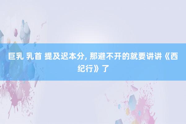巨乳 乳首 提及迟本分， 那避不开的就要讲讲《西纪行》了