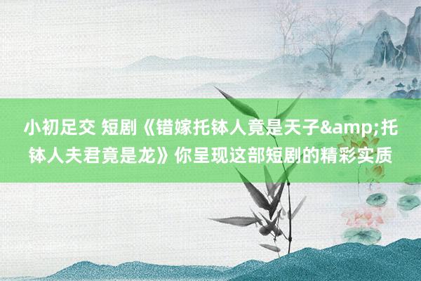 小初足交 短剧《错嫁托钵人竟是天子&托钵人夫君竟是龙》你呈现这部短剧的精彩实质