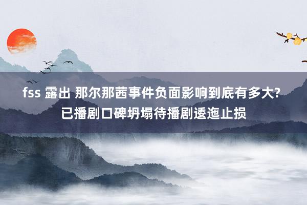 fss 露出 那尔那茜事件负面影响到底有多大? 已播剧口碑坍塌待播剧逶迤止损