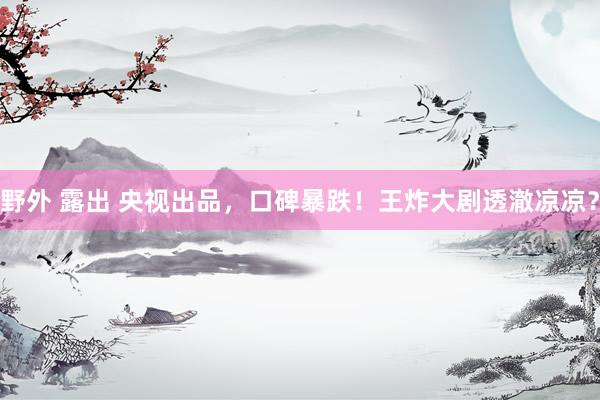野外 露出 央视出品，口碑暴跌！王炸大剧透澈凉凉？