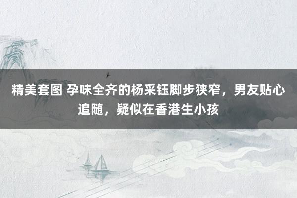 精美套图 孕味全齐的杨采钰脚步狭窄，男友贴心追随，疑似在香港生小孩