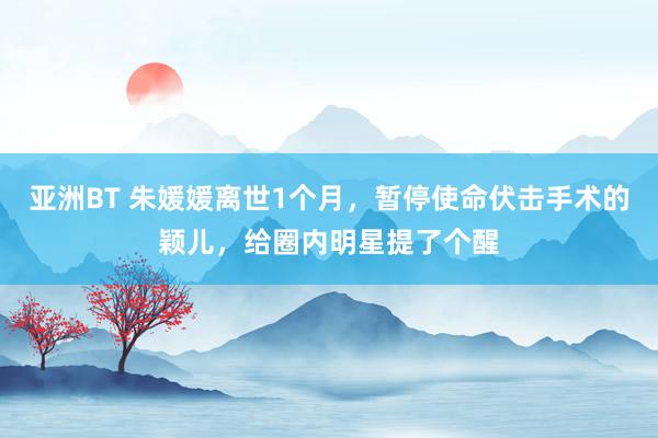 亚洲BT 朱媛媛离世1个月，暂停使命伏击手术的颖儿，给圈内明星提了个醒