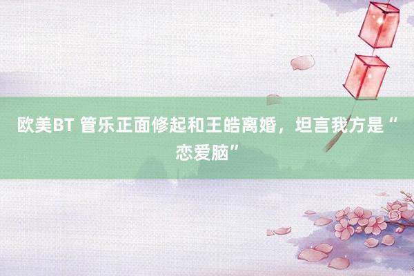 欧美BT 管乐正面修起和王皓离婚，坦言我方是“恋爱脑”